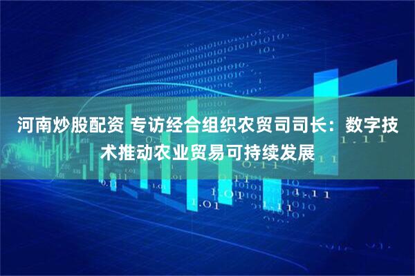 河南炒股配资 专访经合组织农贸司司长：数字技术推动农业贸易可持续发展