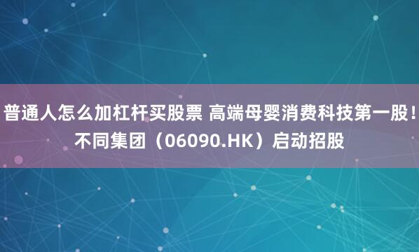 普通人怎么加杠杆买股票 高端母婴消费科技第一股！不同集团（06090.HK）启动招股