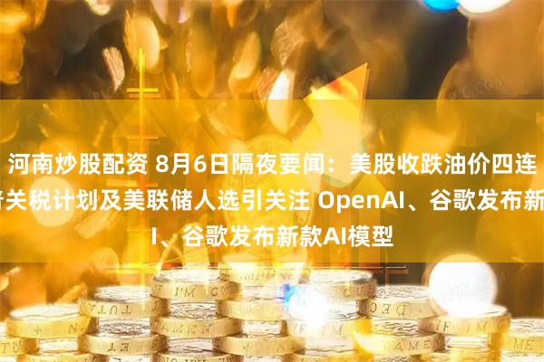河南炒股配资 8月6日隔夜要闻：美股收跌油价四连跌 特朗普关税计划及美联储人选引关注 OpenAI、谷歌发布新款AI模型