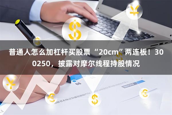 普通人怎么加杠杆买股票 “20cm”两连板！300250，披露对摩尔线程持股情况