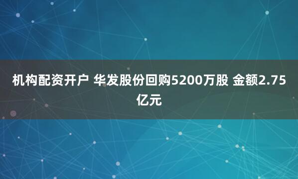 机构配资开户 华发股份回购5200万股 金额2.75亿元