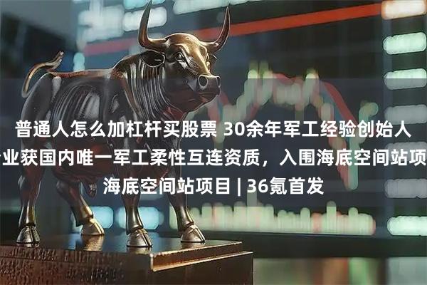 普通人怎么加杠杆买股票 30余年军工经验创始人带队，这家企业获国内唯一军工柔性互连资质，入围海底空间站项目 | 36氪首发