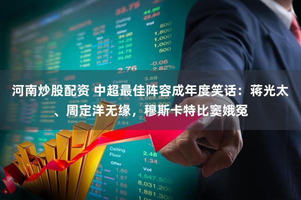 河南炒股配资 中超最佳阵容成年度笑话:蒋光太、周定洋无缘,穆斯卡特比窦娥冤