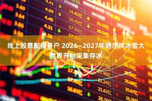 线上股票配资开户 2026—2027年哈尔滨冰雪大世界开始采集存冰