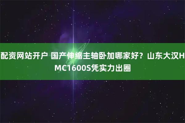 配资网站开户 国产伸缩主轴卧加哪家好？山东大汉HMC1600S凭实力出圈
