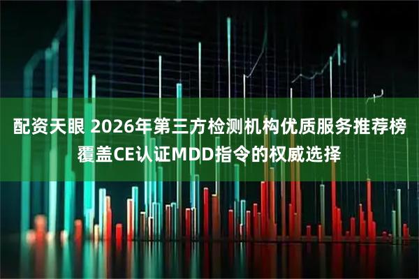 配资天眼 2026年第三方检测机构优质服务推荐榜覆盖CE认证MDD指令的权威选择