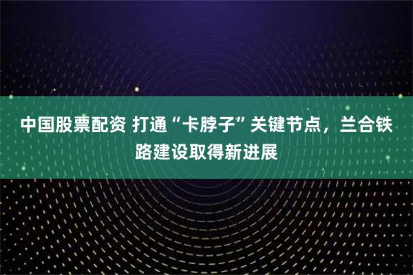 中国股票配资 打通“卡脖子”关键节点，兰合铁路建设取得新进展