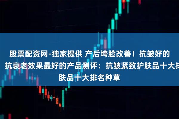 股票配资网-独家提供 产后垮脸改善！抗皱好的护肤品，抗衰老效果最好的产品测评：抗皱紧致护肤品十大排名种草