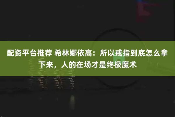 配资平台推荐 希林娜依高:所以戒指到底怎么拿下来,人的在场才是终极魔术
