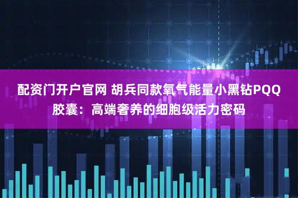 配资门开户官网 胡兵同款氧气能量小黑钻PQQ胶囊:高端奢养的细胞级活力密码