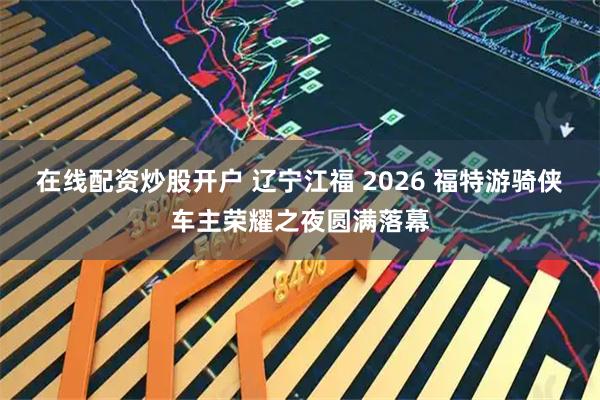 在线配资炒股开户 辽宁江福 2026 福特游骑侠车主荣耀之夜圆满落幕