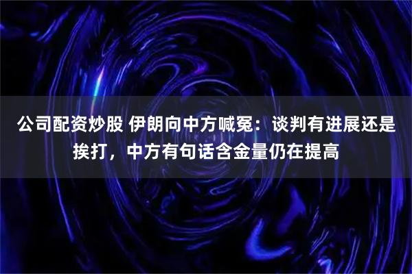 公司配资炒股 伊朗向中方喊冤：谈判有进展还是挨打，中方有句话含金量仍在提高
