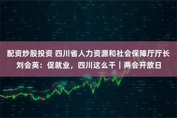 配资炒股投资 四川省人力资源和社会保障厅厅长刘会英：促就业，四川这么干｜两会开放日
