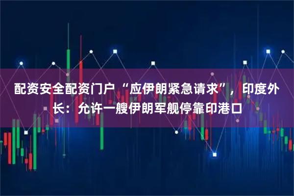 配资安全配资门户 “应伊朗紧急请求”,印度外长:允许一艘伊朗军舰停靠印港口