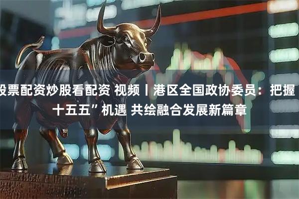 股票配资炒股看配资 视频丨港区全国政协委员:把握“十五五”机遇 共绘融合发展新篇章