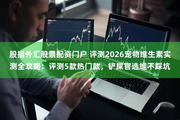 股指外汇股票配资门户 评测2026宠物维生素实测全攻略:评测5款热门款,铲屎官选维不踩坑