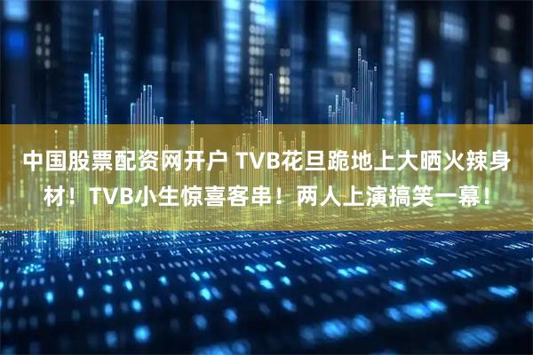 中国股票配资网开户 TVB花旦跪地上大晒火辣身材!TVB小生惊喜客串!两人上演搞笑一幕!