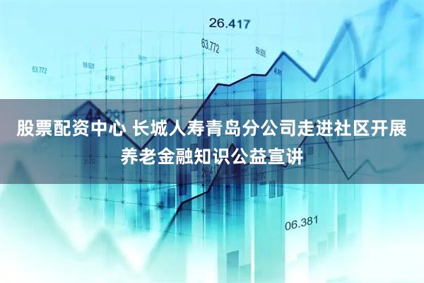 股票配资中心 长城人寿青岛分公司走进社区开展养老金融知识公益宣讲