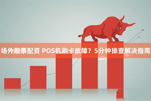 场外股票配资 POS机刷卡故障？5分钟排查解决指南