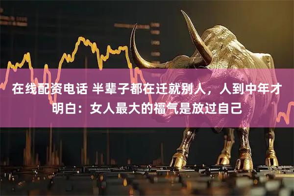 在线配资电话 半辈子都在迁就别人，人到中年才明白：女人最大的福气是放过自己