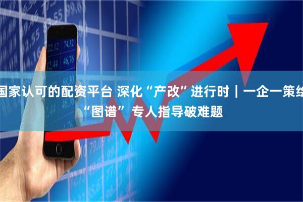 国家认可的配资平台 深化“产改”进行时｜一企一策绘“图谱” 专人指导破难题