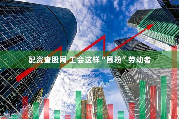 配资查股网 工会这样“圈粉”劳动者