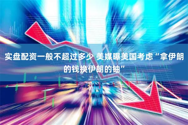 实盘配资一般不超过多少 美媒曝美国考虑“拿伊朗的钱换伊朗的铀”
