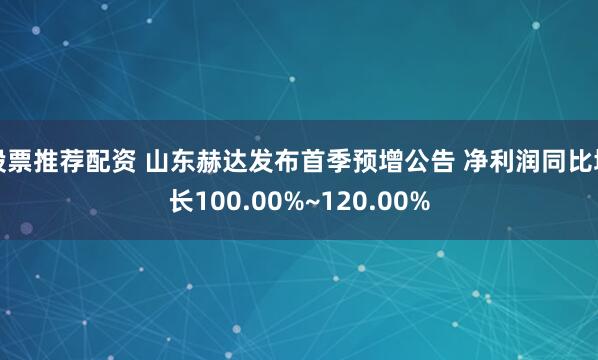 股票推荐配资 山东赫达发布首季预增公告 净利润同比增长100.00%~120.00%
